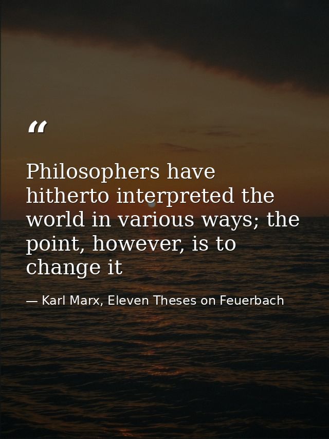 Philosophers have hitherto interpreted the world in various ways; the point, however, is to change it — Karl Marx, Eleven Theses on Feuerbach