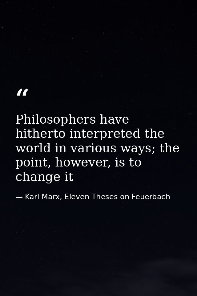 Philosophers have hitherto interpreted the world in various ways; the point, however, is to change it — Karl Marx, Eleven Theses on Feuerbach