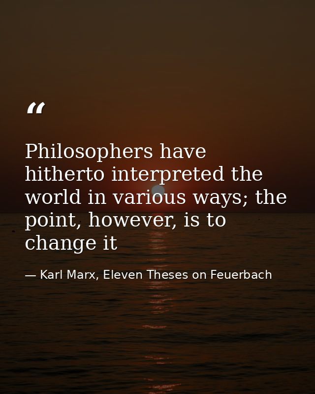 Philosophers have hitherto interpreted the world in various ways; the point, however, is to change it — Karl Marx, Eleven Theses on Feuerbach