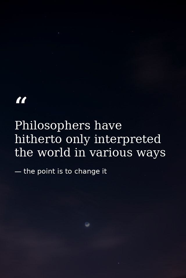 Philosophers have hitherto only interpreted the world in various ways — the point is to change it