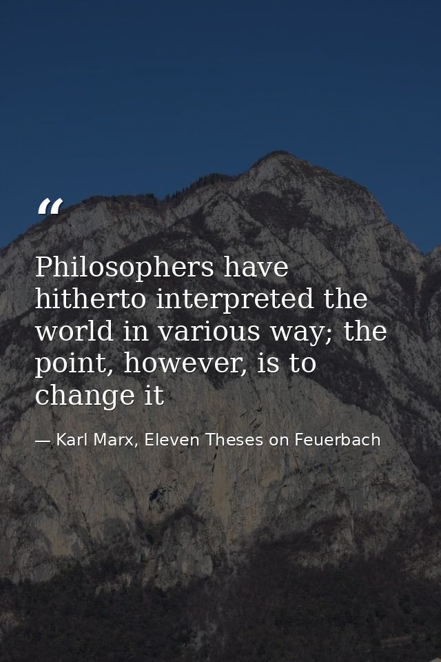 Philosophers have hitherto interpreted the world in various way; the point, however, is to change it — Karl Marx, Eleven Theses on Feuerbach