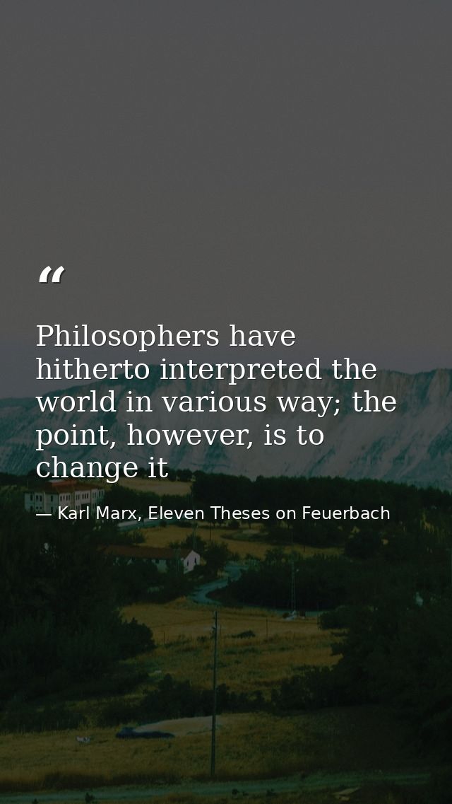 Philosophers have hitherto interpreted the world in various way; the point, however, is to change it — Karl Marx, Eleven Theses on Feuerbach