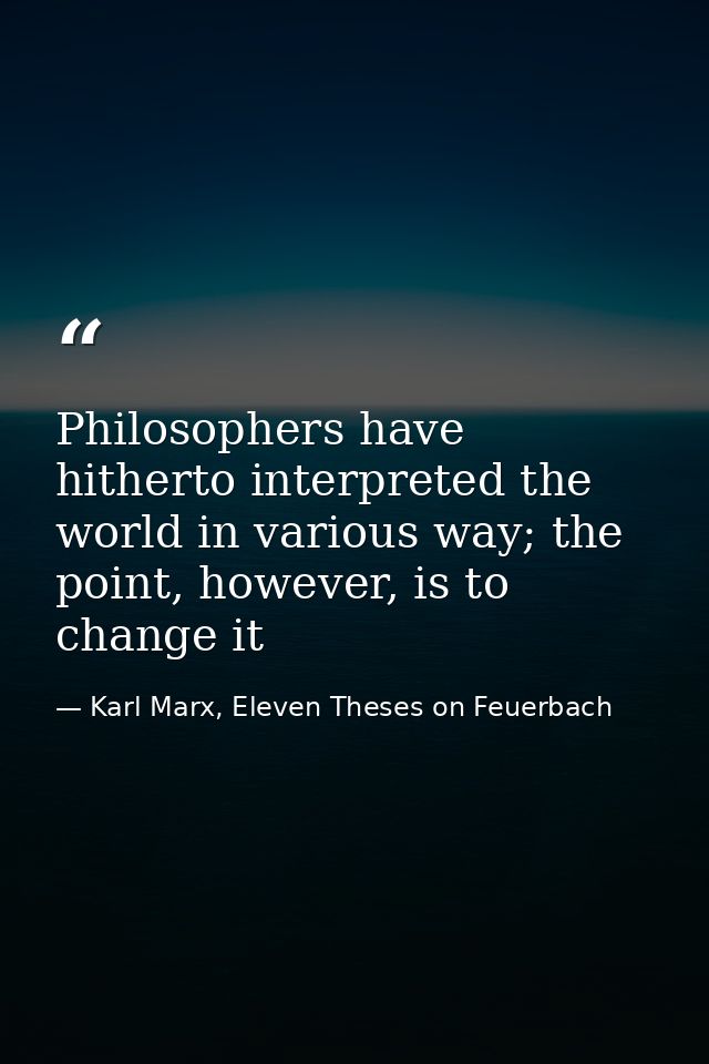 Philosophers have hitherto interpreted the world in various way; the point, however, is to change it — Karl Marx, Eleven Theses on Feuerbach