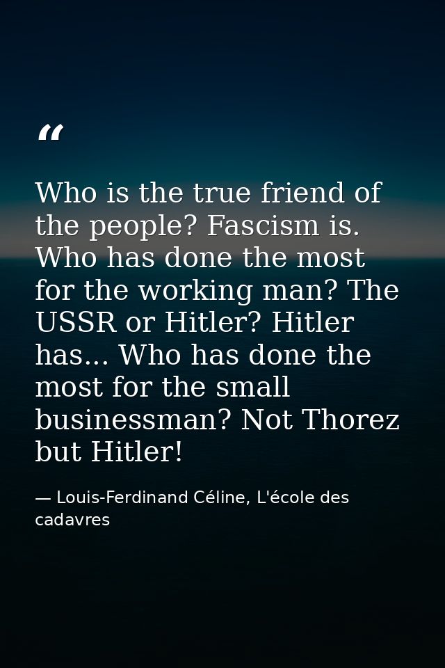 Who is the true friend of the people? Fascism is. Who has done the most for the working man? The USSR or Hitler? Hitler  — Louis-Ferdinand Céline, L'école des cadavres
