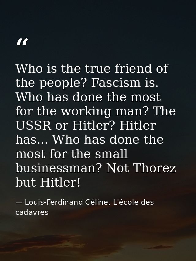 Who is the true friend of the people? Fascism is. Who has done the most for the working man? The USSR or Hitler? Hitler  — Louis-Ferdinand Céline, L'école des cadavres
