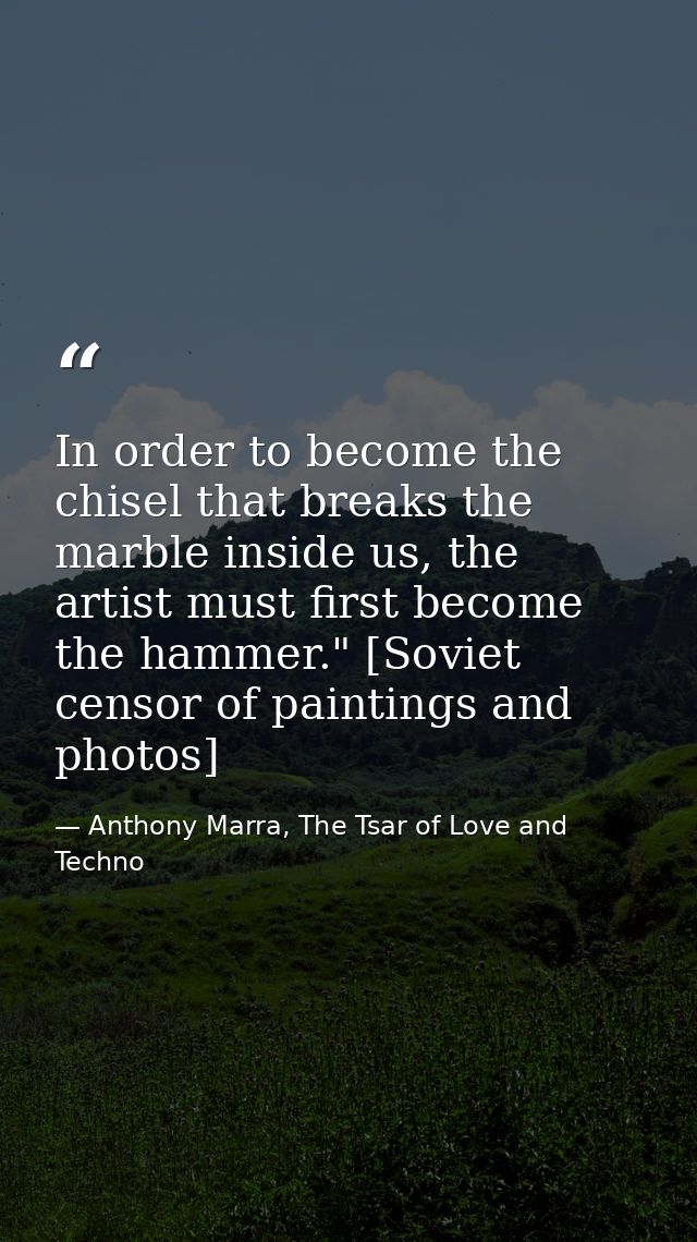 In order to become the chisel that breaks the marble inside us, the artist must first become the hammer." [Soviet censor — Anthony Marra, The Tsar of Love and Techno