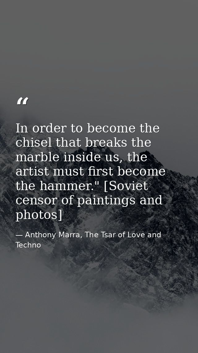 In order to become the chisel that breaks the marble inside us, the artist must first become the hammer." [Soviet censor — Anthony Marra, The Tsar of Love and Techno