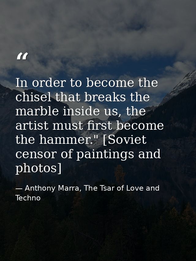 In order to become the chisel that breaks the marble inside us, the artist must first become the hammer." [Soviet censor — Anthony Marra, The Tsar of Love and Techno