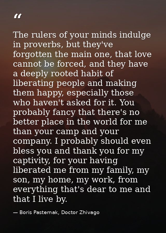 The rulers of your minds indulge in proverbs, but they've forgotten the main one, that love cannot be forced, and they h — Boris Pasternak, Doctor Zhivago