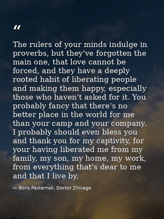 The rulers of your minds indulge in proverbs, but they've forgotten the main one, that love cannot be forced, and they h — Boris Pasternak, Doctor Zhivago