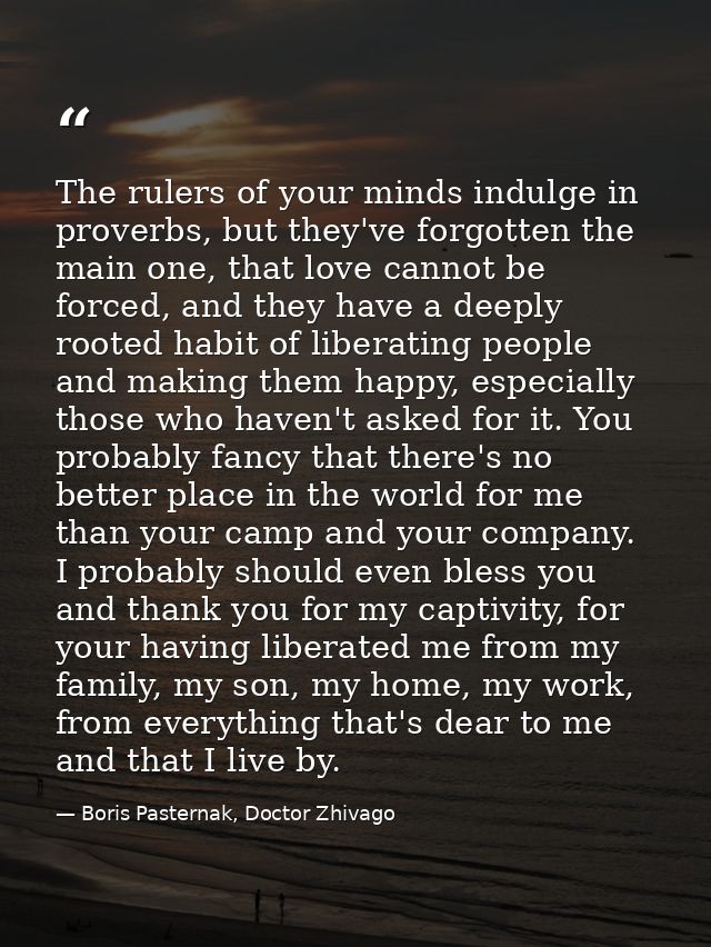 The rulers of your minds indulge in proverbs, but they've forgotten the main one, that love cannot be forced, and they h — Boris Pasternak, Doctor Zhivago