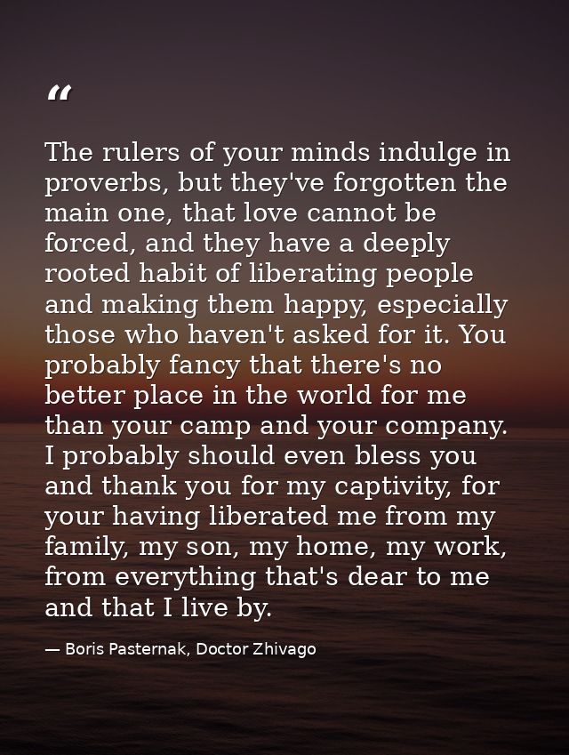 The rulers of your minds indulge in proverbs, but they've forgotten the main one, that love cannot be forced, and they h — Boris Pasternak, Doctor Zhivago