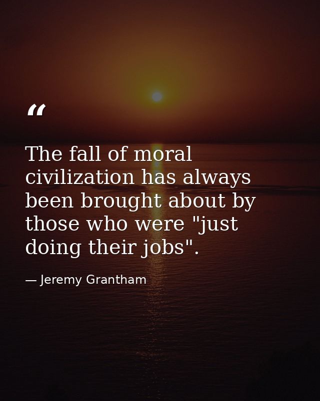 The fall of moral civilization has always been brought about by those who were "just doing their jobs". — Jeremy Grantham