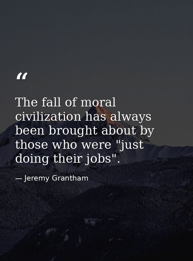 The fall of moral civilization has always been brought about by those who were "just doing their jobs". — Jeremy Grantham