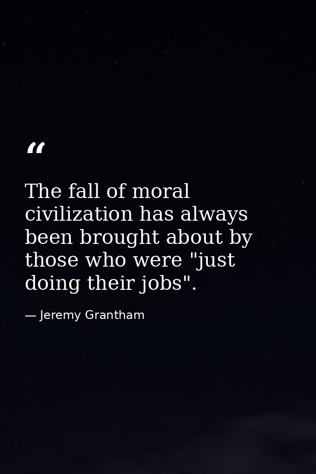 The fall of moral civilization has always been brought about by those who were "just doing their jobs". — Jeremy Grantham