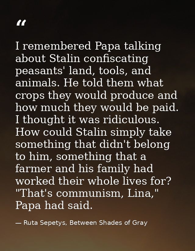 I remembered Papa talking about Stalin confiscating peasants' land, tools, and animals. He told them what crops they wou — Ruta Sepetys, Between Shades of Gray