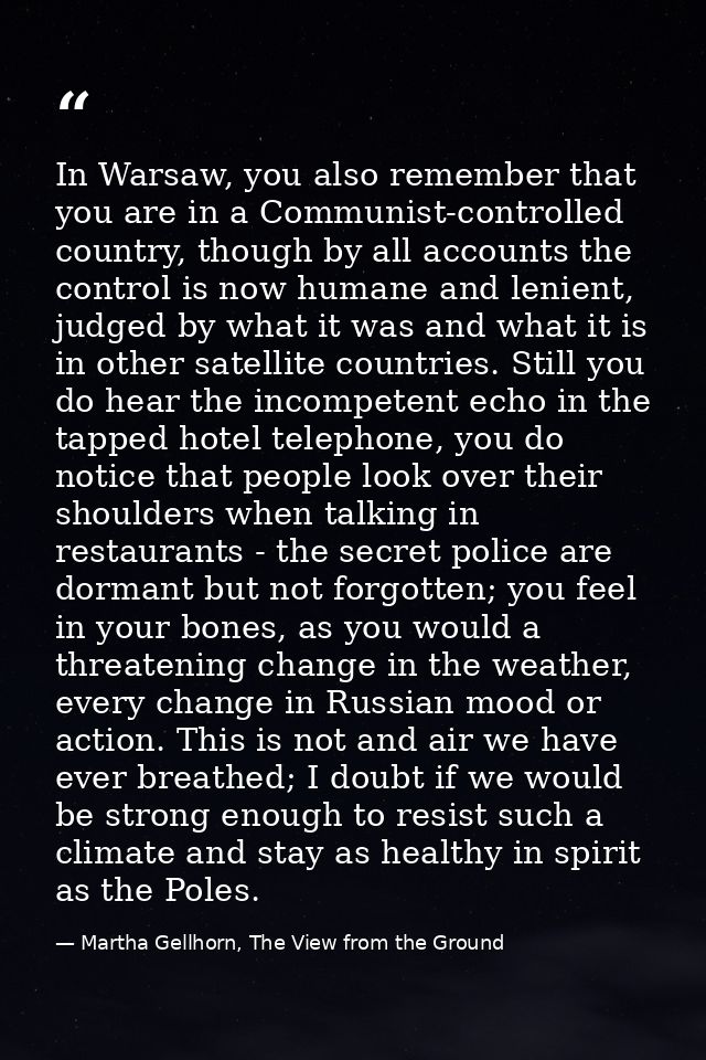 In Warsaw, you also remember that you are in a Communist-controlled country, though by all accounts the control is now h — Martha Gellhorn, The View from the Ground