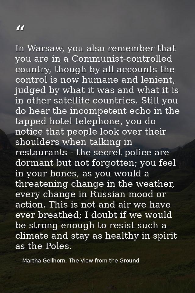 In Warsaw, you also remember that you are in a Communist-controlled country, though by all accounts the control is now h — Martha Gellhorn, The View from the Ground