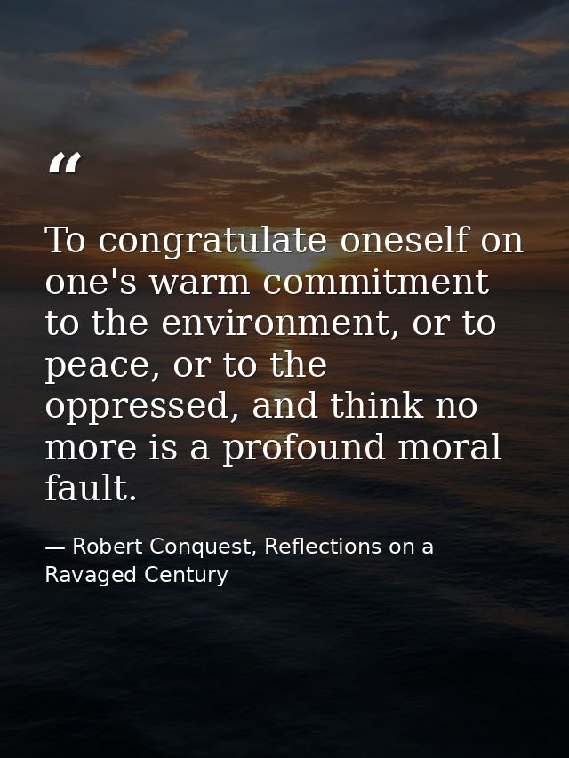 To congratulate oneself on one's warm commitment to the environment, or to peace, or to the oppressed, and think no more — Robert Conquest, Reflections on a Ravaged Century