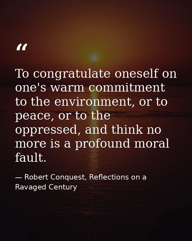 To congratulate oneself on one's warm commitment to the environment, or to peace, or to the oppressed, and think no more — Robert Conquest, Reflections on a Ravaged Century