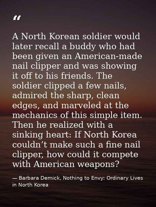 A North Korean soldier would later recall a buddy who had been given an American-made nail clipper and was showing it of — Barbara Demick, Nothing to Envy: Ordinary Lives in North Korea