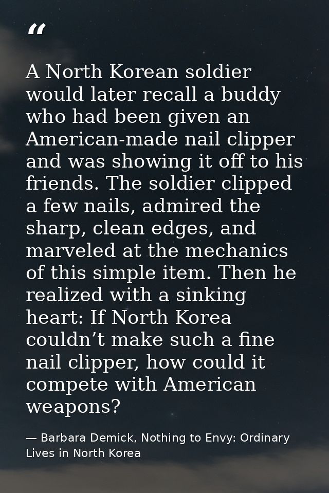 A North Korean soldier would later recall a buddy who had been given an American-made nail clipper and was showing it of — Barbara Demick, Nothing to Envy: Ordinary Lives in North Korea