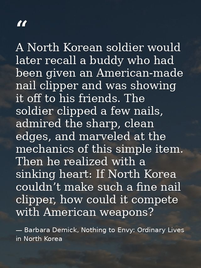 A North Korean soldier would later recall a buddy who had been given an American-made nail clipper and was showing it of — Barbara Demick, Nothing to Envy: Ordinary Lives in North Korea