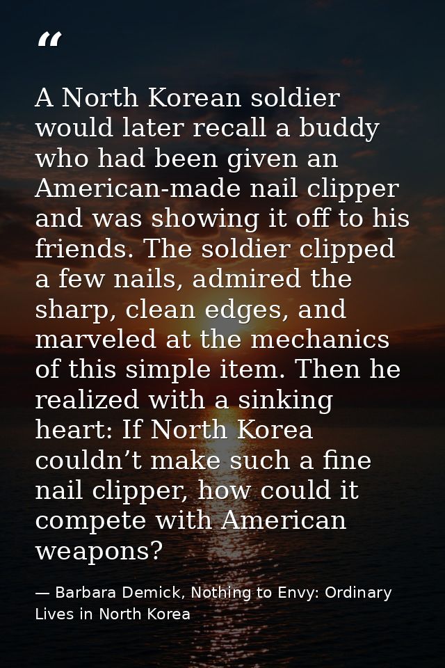 A North Korean soldier would later recall a buddy who had been given an American-made nail clipper and was showing it of — Barbara Demick, Nothing to Envy: Ordinary Lives in North Korea