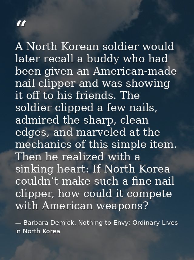 A North Korean soldier would later recall a buddy who had been given an American-made nail clipper and was showing it of — Barbara Demick, Nothing to Envy: Ordinary Lives in North Korea