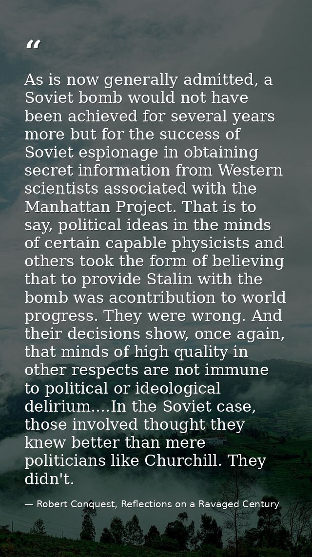As is now generally admitted, a Soviet bomb would not have been achieved for several years more but for the success of S — Robert Conquest, Reflections on a Ravaged Century