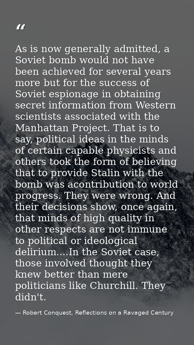 As is now generally admitted, a Soviet bomb would not have been achieved for several years more but for the success of S — Robert Conquest, Reflections on a Ravaged Century