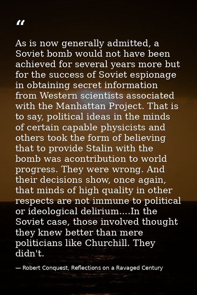 As is now generally admitted, a Soviet bomb would not have been achieved for several years more but for the success of S — Robert Conquest, Reflections on a Ravaged Century