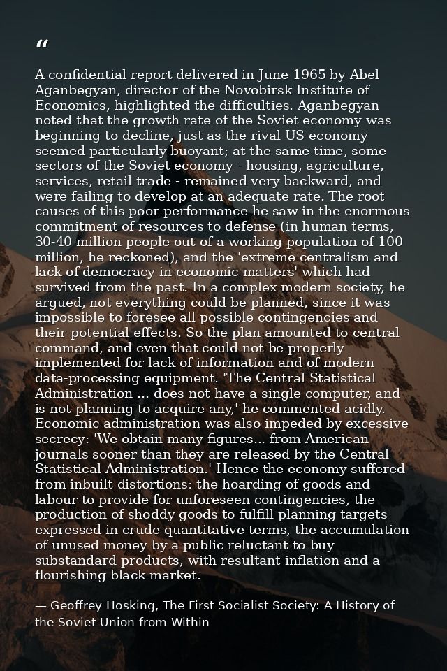 A confidential report delivered in June 1965 by Abel Aganbegyan, director of the Novobirsk Institute of Economics, highl — Geoffrey Hosking, The First Socialist Society: A History of the Soviet Union from Within