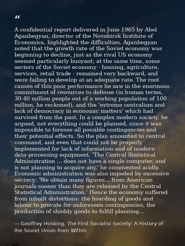A confidential report delivered in June 1965 by Abel Aganbegyan, director of the Novobirsk Institute of Economics, highl — Geoffrey Hosking, The First Socialist Society: A History of the Soviet Union from Within