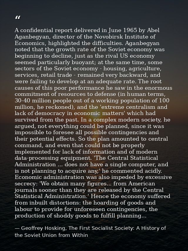 A confidential report delivered in June 1965 by Abel Aganbegyan, director of the Novobirsk Institute of Economics, highl — Geoffrey Hosking, The First Socialist Society: A History of the Soviet Union from Within