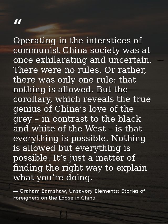 Operating in the interstices of communist China society was at once exhilarating and uncertain. There were no rules. Or  — Graham Earnshaw, Unsavory Elements: Stories of Foreigners on the Loose in China
