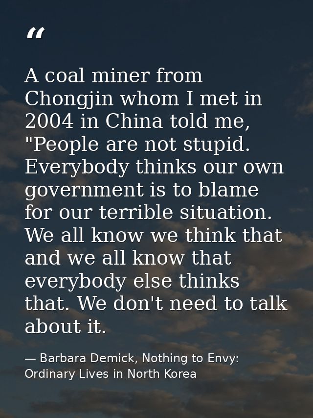 A coal miner from Chongjin whom I met in 2004 in China told me, "People are not stupid. Everybody thinks our own governm — Barbara Demick, Nothing to Envy: Ordinary Lives in North Korea