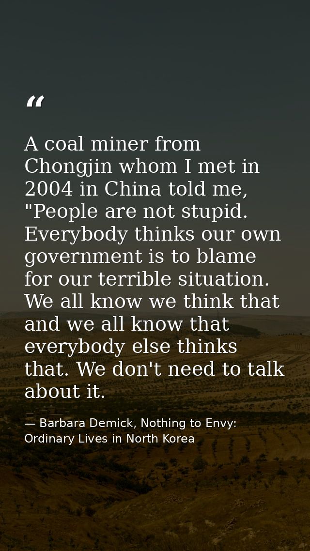 A coal miner from Chongjin whom I met in 2004 in China told me, "People are not stupid. Everybody thinks our own governm — Barbara Demick, Nothing to Envy: Ordinary Lives in North Korea