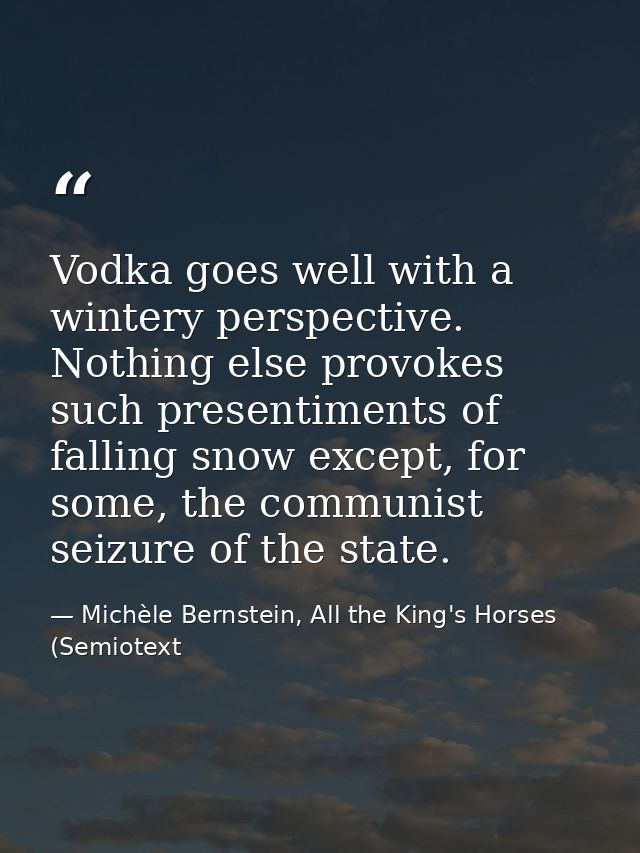 Vodka goes well with a wintery perspective. Nothing else provokes such presentiments of falling snow except, for some, t — Michèle Bernstein, All the King's Horses (Semiotext