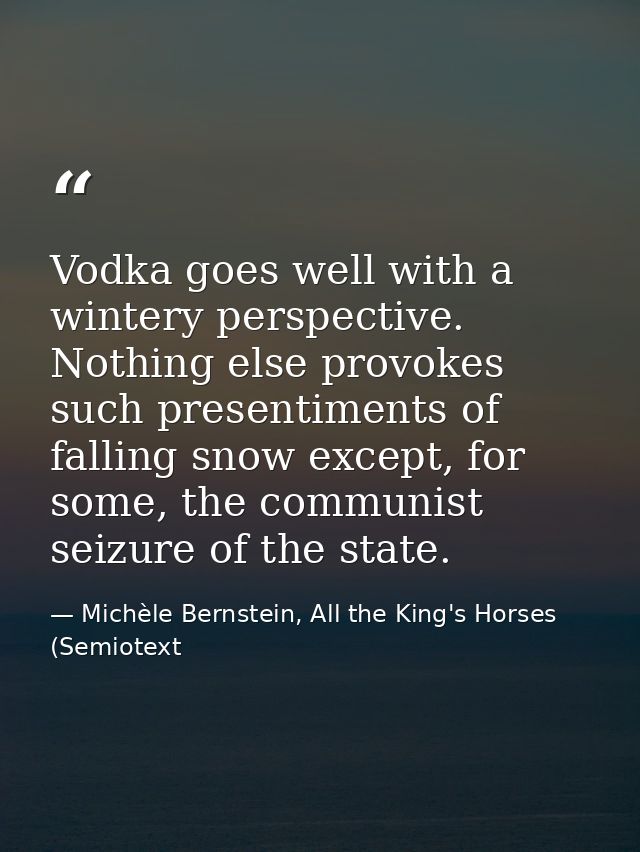 Vodka goes well with a wintery perspective. Nothing else provokes such presentiments of falling snow except, for some, t — Michèle Bernstein, All the King's Horses (Semiotext