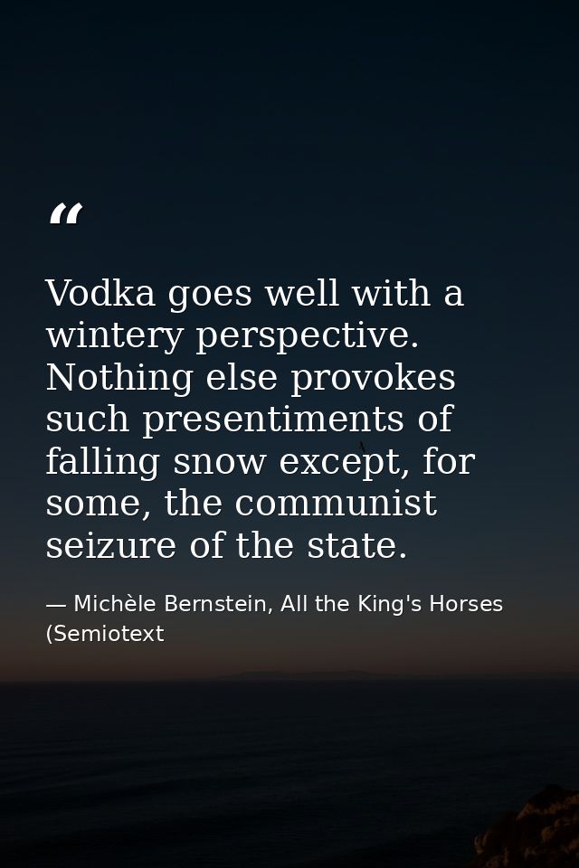 Vodka goes well with a wintery perspective. Nothing else provokes such presentiments of falling snow except, for some, t — Michèle Bernstein, All the King's Horses (Semiotext