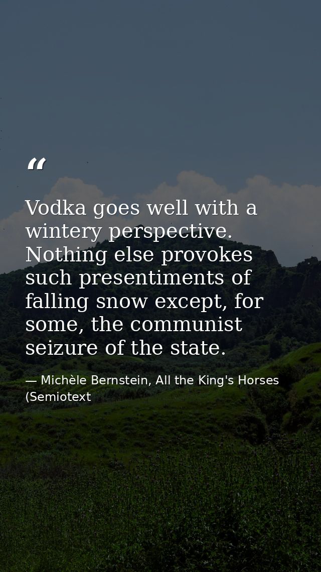 Vodka goes well with a wintery perspective. Nothing else provokes such presentiments of falling snow except, for some, t — Michèle Bernstein, All the King's Horses (Semiotext