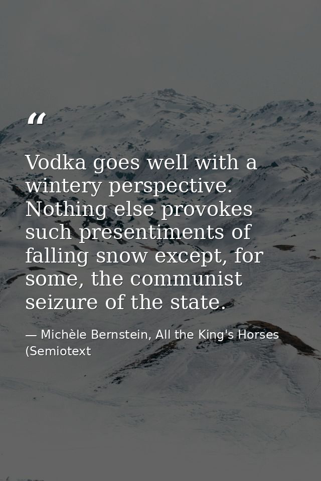 Vodka goes well with a wintery perspective. Nothing else provokes such presentiments of falling snow except, for some, t — Michèle Bernstein, All the King's Horses (Semiotext