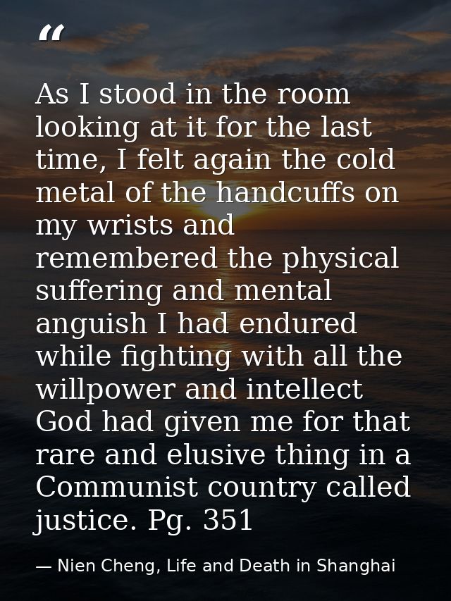 As I stood in the room looking at it for the last time, I felt again the cold metal of the handcuffs on my wrists and re — Nien Cheng, Life and Death in Shanghai