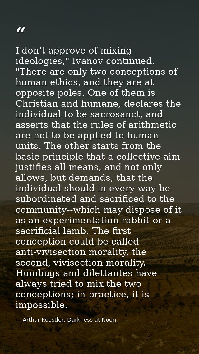 I don't approve of mixing ideologies," Ivanov continued. "There are only two conceptions of human ethics, and they are a — Arthur Koestler, Darkness at Noon