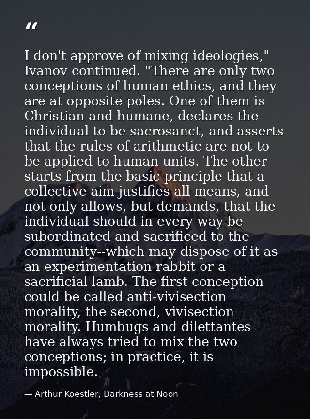I don't approve of mixing ideologies," Ivanov continued. "There are only two conceptions of human ethics, and they are a — Arthur Koestler, Darkness at Noon