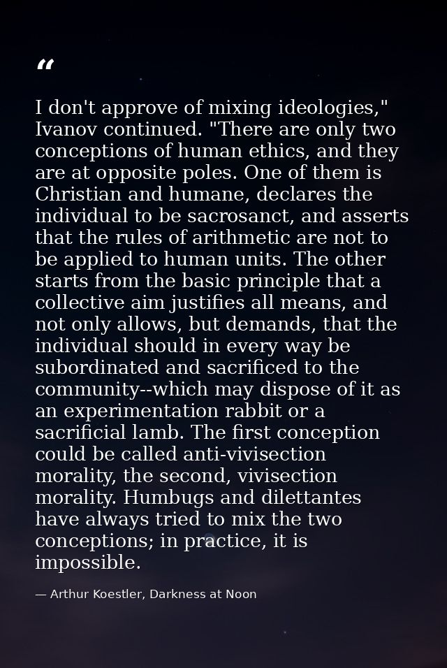 I don't approve of mixing ideologies," Ivanov continued. "There are only two conceptions of human ethics, and they are a — Arthur Koestler, Darkness at Noon
