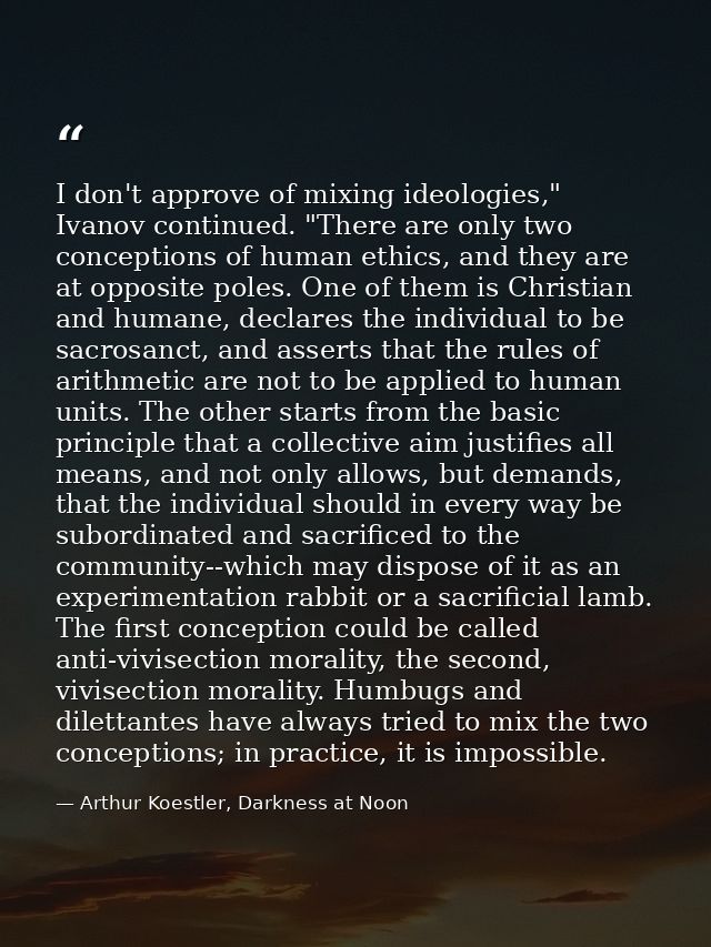 I don't approve of mixing ideologies," Ivanov continued. "There are only two conceptions of human ethics, and they are a — Arthur Koestler, Darkness at Noon