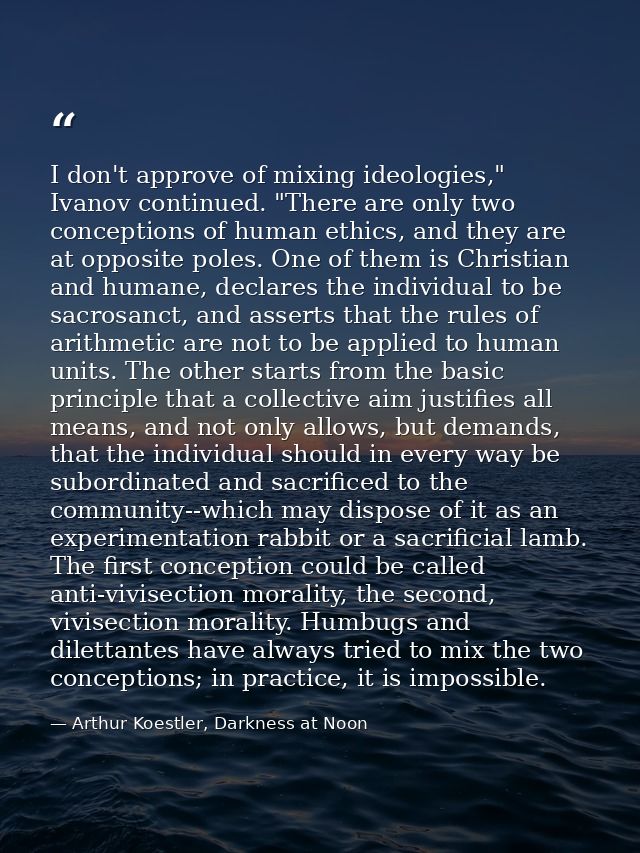 I don't approve of mixing ideologies," Ivanov continued. "There are only two conceptions of human ethics, and they are a — Arthur Koestler, Darkness at Noon