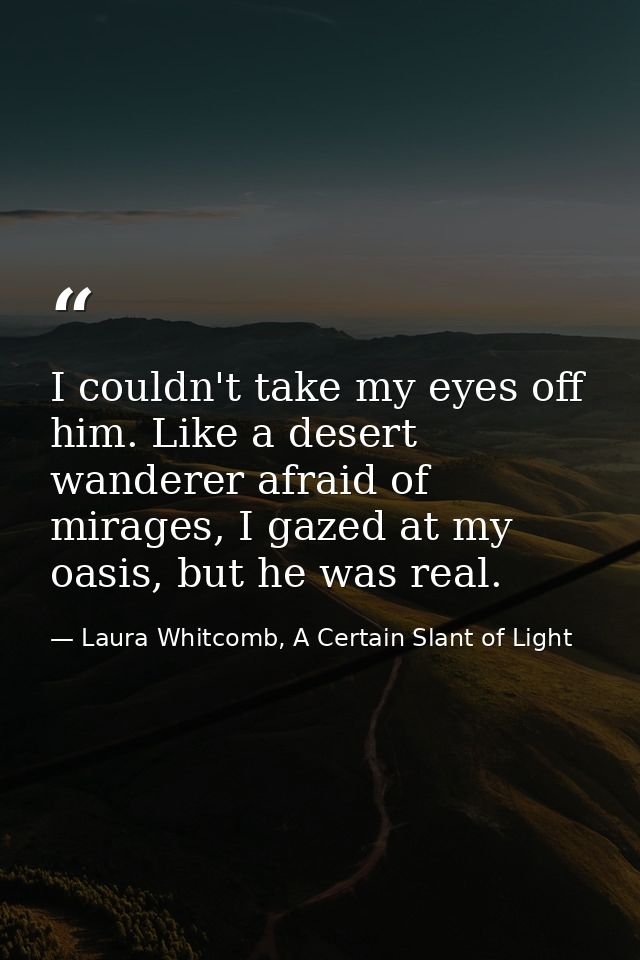 I couldn't take my eyes off him. Like a desert wanderer afraid of mirages, I gazed at my oasis, but he was real. — Laura Whitcomb, A Certain Slant of Light